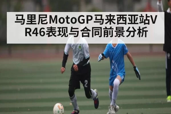 马里尼MotoGP马来西亚站VR46表现与合同前景分析