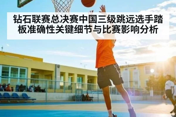 钻石联赛总决赛中国三级跳远选手踏板准确性关键细节与比赛影响分析